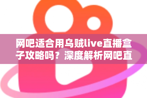 网吧适合用乌贼live直播盒子攻略吗？深度解析网吧直播盒子部署价值、实操步骤与避坑指南