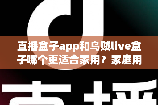 直播盒子app和乌贼live盒子哪个更适合家用？家庭用户全方位对比与选购指南