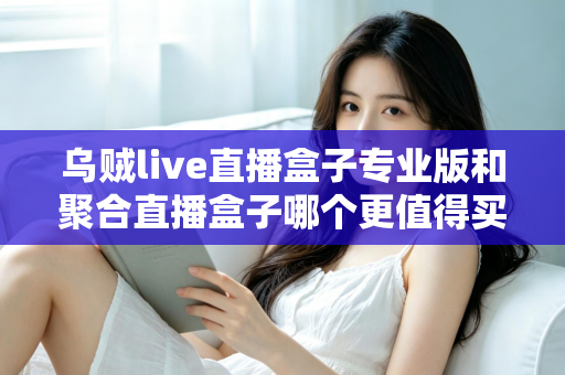 乌贼live直播盒子专业版和聚合直播盒子哪个更值得买？2025年最全对比选购指南