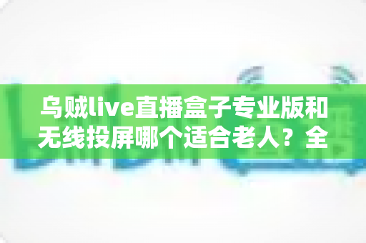 乌贼live直播盒子专业版和无线投屏哪个适合老人?全面对比分析与选购指南 乌贼live直播盒子专业版和无线投屏哪个适合老人?全面对比分析与选购指南