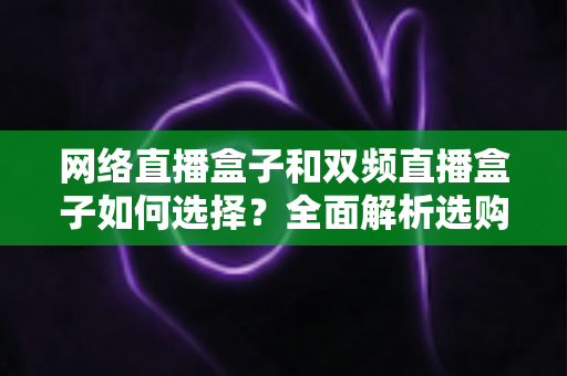 网络直播盒子和双频直播盒子如何选择?全面解析选购技巧与实用建议,帮你轻松避坑不迷路 网络直播盒子和双频直播盒子如何选择?全面解析选购技巧与实用建议,帮你轻松避坑不迷路