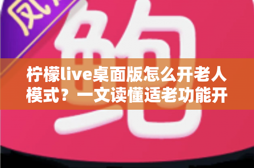 柠檬live桌面版怎么开老人模式？一文读懂适老功能开启方法与使用技巧