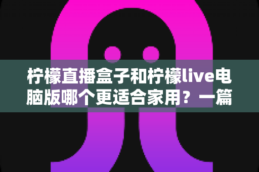 柠檬直播盒子和柠檬live电脑版哪个更适合家用？一篇文章帮你做出明智选择