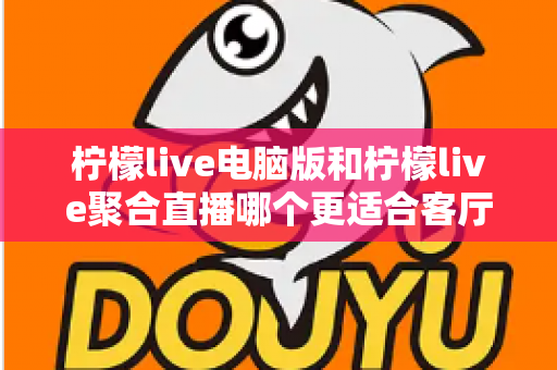 柠檬live电脑版和柠檬live聚合直播哪个更适合客厅？深度对比解析，帮你找到最佳大屏观影方案