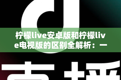 柠檬live安卓版和柠檬live电视版的区别全解析：一文看懂移动端与大屏版如何选择，帮你找到最适合的观影方案