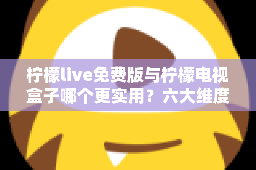 柠檬live免费版与柠檬电视盒子哪个更实用？六大维度深度对比帮你选出最优方案