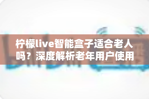 柠檬live智能盒子适合老人吗?深度解析老年用户使用体验与选购指南 柠檬live智能盒子适合老人吗?深度解析老年用户使用体验与选购指南