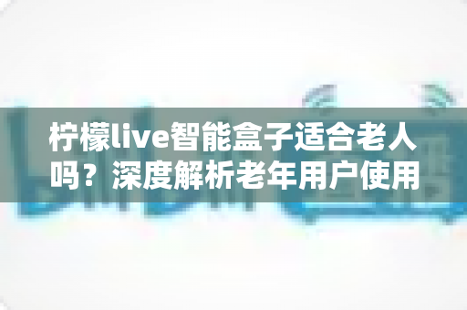 柠檬live智能盒子适合老人吗?深度解析老年用户使用体验与选购指南 柠檬live智能盒子适合老人吗?深度解析老年用户使用体验与选购指南