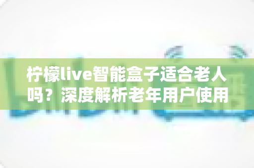 柠檬live智能盒子适合老人吗？深度解析老年用户使用体验与选购指南