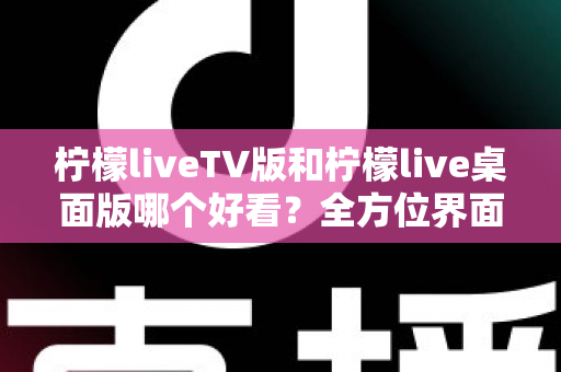柠檬liveTV版和柠檬live桌面版哪个好看？全方位界面与体验深度对比解析