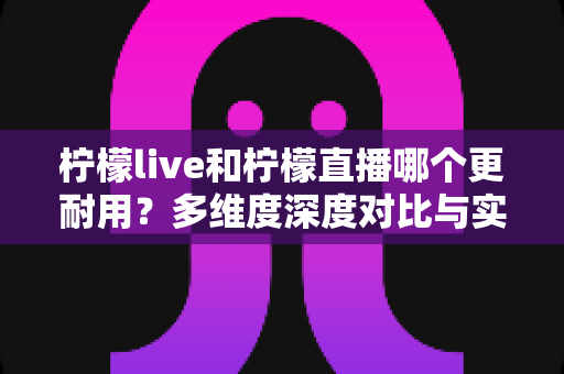 柠檬live和柠檬直播哪个更耐用？多维度深度对比与实用选择全指南