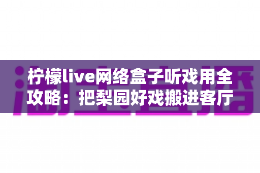 柠檬live网络盒子听戏用全攻略：把梨园好戏搬进客厅的智能听戏方案