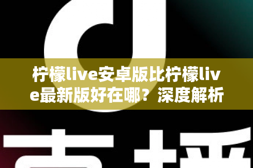 柠檬live安卓版比柠檬live最新版好在哪？深度解析安卓版的五大核心优势与选择指南