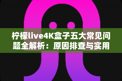 柠檬live4K盒子五大常见问题全解析：原因排查与实用解决方案一站式指南