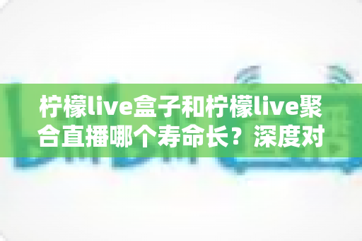柠檬live盒子和柠檬live聚合直播哪个寿命长？深度对比分析帮你选对不踩坑