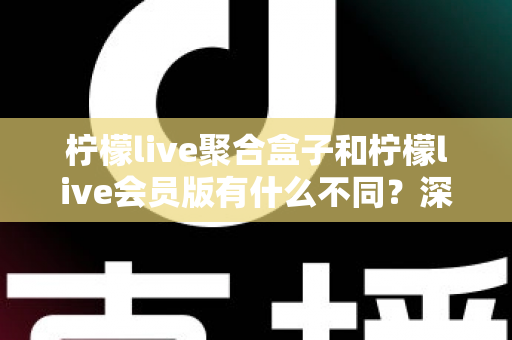柠檬live聚合盒子和柠檬live会员版有什么不同？深度解析两种版本的核心区别与选择指南