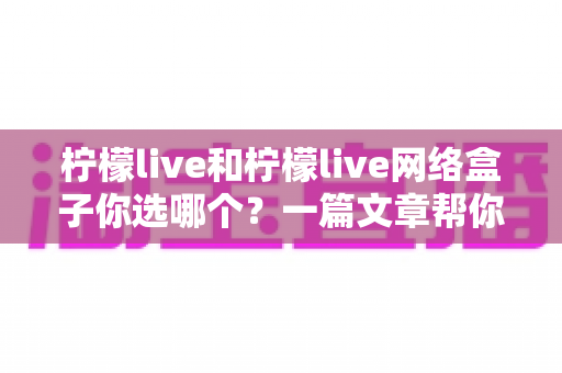 柠檬live和柠檬live网络盒子你选哪个？一篇文章帮你理清思路、做出最适合的选择