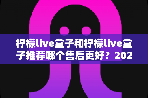 柠檬live盒子和柠檬live盒子推荐哪个售后更好？2025年最全售后对比与选购避坑指南