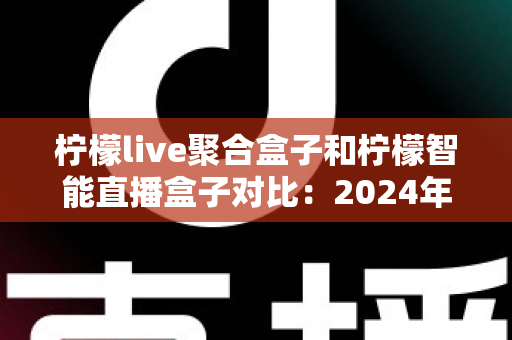 柠檬live聚合盒子和柠檬智能直播盒子对比：2024年最全选购指南，帮你找到最适合的直播神器