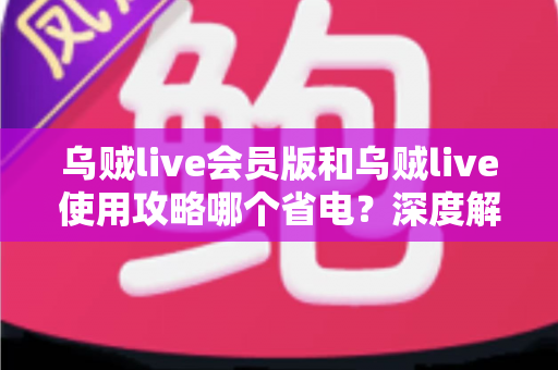 乌贼live会员版和乌贼live使用攻略哪个省电？深度解析两大方案耗电差异与省电优化全指南