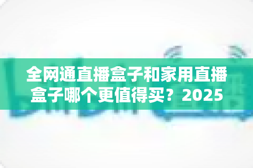 全网通直播盒子和家用直播盒子哪个更值得买？2025年最全选购指南帮你避坑