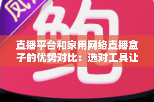 直播平台和家用网络直播盒子的优势对比：选对工具让你的直播之路事半功倍