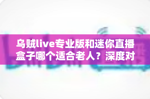 乌贼live专业版和迷你直播盒子哪个适合老人?深度对比解析与实用选购指南 乌贼live专业版和迷你直播盒子哪个适合老人?深度对比解析与实用选购指南