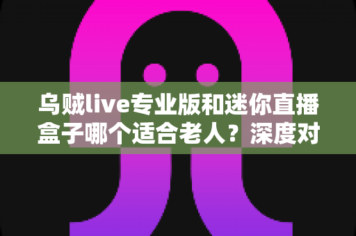 乌贼live专业版和迷你直播盒子哪个适合老人?深度对比解析与实用选购指南 乌贼live专业版和迷你直播盒子哪个适合老人?深度对比解析与实用选购指南