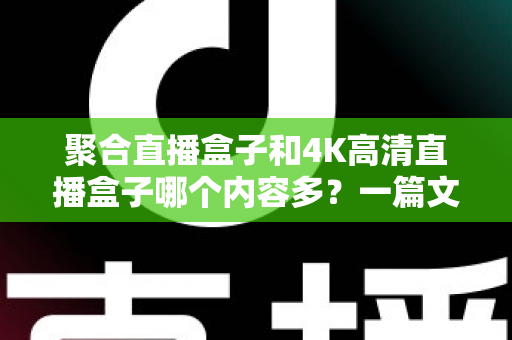 聚合直播盒子和4K高清直播盒子哪个内容多？一篇文章帮你彻底搞懂选购难题