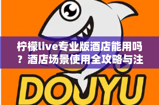 柠檬live专业版酒店能用吗？酒店场景使用全攻略与注意事项深度解析