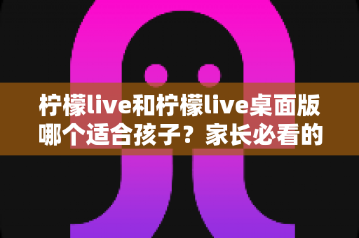 柠檬live和柠檬live桌面版哪个适合孩子？家长必看的全方位对比与安全使用指南