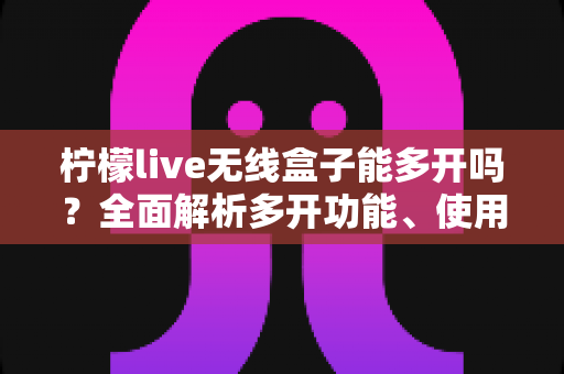 柠檬live无线盒子能多开吗？全面解析多开功能、使用限制与安全方案