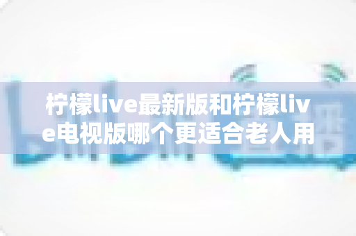 柠檬live最新版和柠檬live电视版哪个更适合老人用？——2024年最全适老化对比指南与选购建议