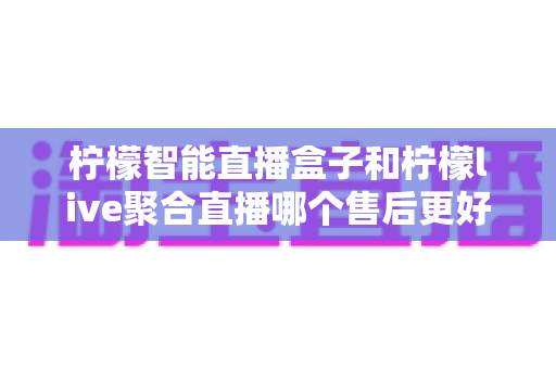 柠檬智能直播盒子和柠檬live聚合直播哪个售后更好？售后深度对比评测与选购避坑指南