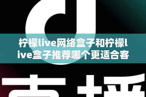 柠檬live网络盒子和柠檬live盒子推荐哪个更适合客厅？一文看懂选购全攻略