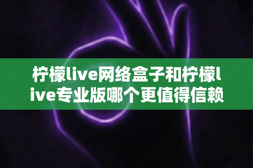 柠檬live网络盒子和柠檬live专业版哪个更值得信赖？深度对比测评帮你选出最适合的那一款