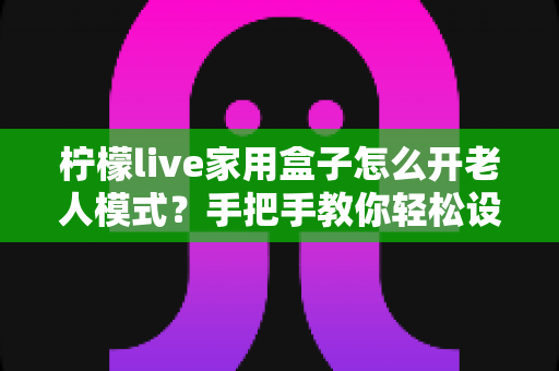 柠檬live家用盒子怎么开老人模式？手把手教你轻松设置长辈专属界面