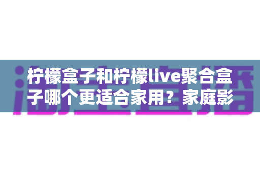 柠檬盒子和柠檬live聚合盒子哪个更适合家用？家庭影音盒子选购全攻略与深度对比指南