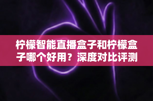 柠檬智能直播盒子和柠檬盒子哪个好用?深度对比评测,看完再买不踩坑 柠檬智能直播盒子和柠檬盒子哪个好用?深度对比评测,看完再买不踩坑