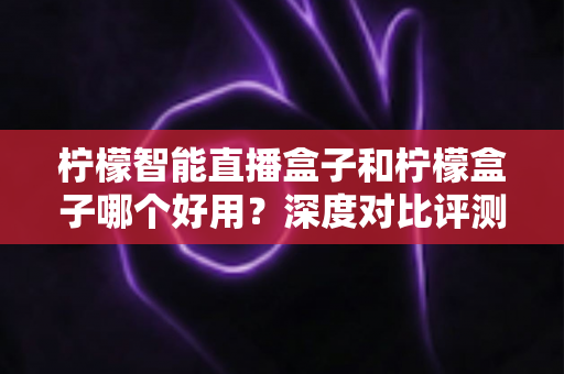 柠檬智能直播盒子和柠檬盒子哪个好用?深度对比评测,看完再买不踩坑 柠檬智能直播盒子和柠檬盒子哪个好用?深度对比评测,看完再买不踩坑
