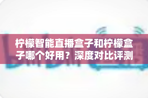 柠檬智能直播盒子和柠檬盒子哪个好用？深度对比评测，看完再买不踩坑