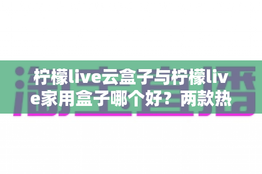 柠檬live云盒子与柠檬live家用盒子哪个好？两款热门电视盒子深度对比与选购指南