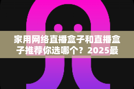 家用网络直播盒子和直播盒子推荐你选哪个？2025最新选购指南帮你一次搞懂
