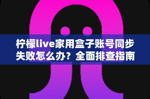 柠檬live家用盒子账号同步失败怎么办？全面排查指南与高效解决方法