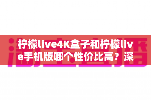 柠檬live4K盒子和柠檬live手机版哪个性价比高？深度对比分析帮你选对不选贵