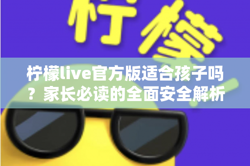 柠檬live官方版适合孩子吗？家长必读的全面安全解析与使用指南