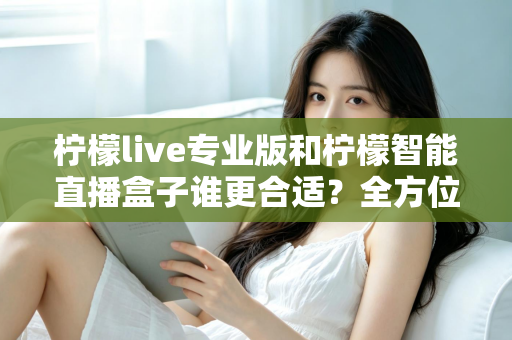 柠檬live专业版和柠檬智能直播盒子谁更合适？全方位深度对比评测，帮你锁定最优直播方案