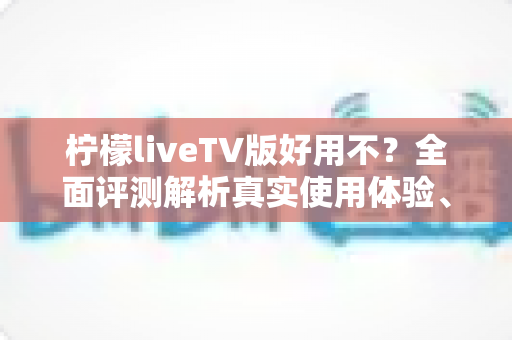 柠檬liveTV版好用不？全面评测解析真实使用体验、优缺点与安装指南