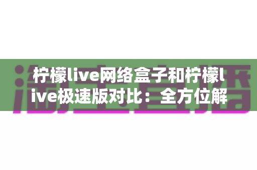 柠檬live网络盒子和柠檬live极速版对比：全方位解析帮你选出最佳选择