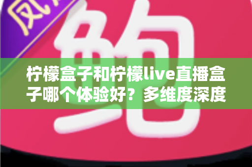 柠檬盒子和柠檬live直播盒子哪个体验好？多维度深度对比帮你选对不踩坑